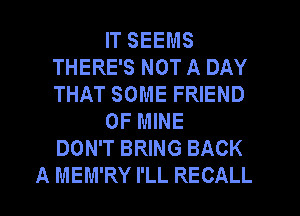 IT SEEMS
THERE'S NOT A DAY
THAT SOME FRIEND

OF MINE
DON'T BRING BACK

A MEM'RY I'LL RECALL
