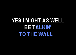 YES I MIGHT AS WELL
BE TALKIN'

TO THE WALL