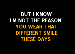 BUT I KNOW
I'M NOT THE REASON
YOU WEAR THAT

DIFFERENT SMILE
THESE DAYS