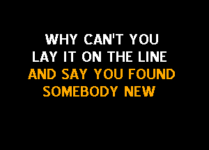 WHY CAN'T YOU
LAY IT ON THE LINE
AND SAY YOU FOUND

SOMEBODY NEW