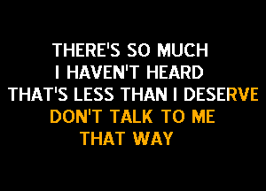 THERE'S SO MUCH
I HAVEN'T HEARD
THAT'S LESS THAN I DESERVE
DON'T TALK TO ME
THAT WAY