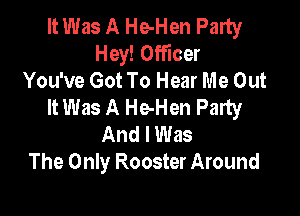 It Was A He-Hen Party
Hey! Officer
You've Got To Hear Me Out
It Was A He-Hen Party

And I Was
The Only Rooster Around