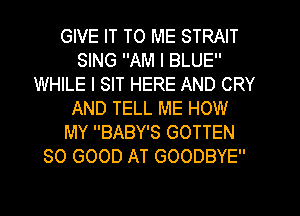 GIVE IT TO ME STRAIT
SING AM I BLUE
WHILE I SIT HERE AND CRY
AND TELL ME HOW
MY BABY'S GOTTEN
SO GOOD AT GOODBYE