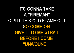 IT'S GONNA TAKE
A FIREMAN
TO PUT THIS OLD FLAME OUT

50 COME ON
GIVE IT TO ME STRAIT
BEFORE I COME
UNWOUND