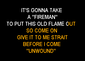 IT'S GONNA TAKE
A FIREMAN
TO PUT THIS OLD FLAME OUT

50 COME ON
GIVE IT TO ME STRAIT
BEFORE I COME
UNWOUND