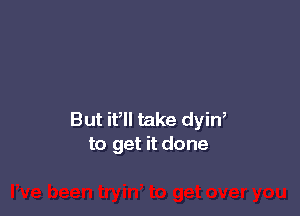 But if take dyin,
to get it done