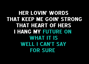 HER LOVIN' WORDS
THAT KEEP ME GOIN' STRONG
THAT HEART OF HERS
I HANG MY FUTURE ON
WHAT IT IS
WELL I CAN'T SAY
FOR SURE