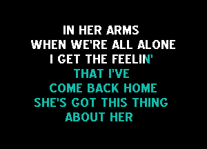 IN HER ARMS
WHEN WE'RE ALL ALONE
I GET THE FEELIN'
THAT I'VE
COME BACK HOME
SHE'S GOT THIS THING
ABOUT HER
