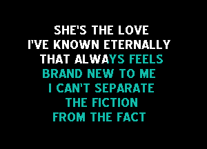 SHE'S THE LOVE
I'VE KNOWN ETERNALLY
THAT ALWAYS FEELS
BRAND NEW TO ME
I CAN'T SEPARATE
THE FICTION
FROM THE FACT