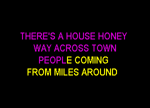 THERE'S A HOUSE HONEY
WAY ACROSS TOWN

PEOPLE COMING
FROM MILES AROUND
