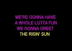 WE'RE GONNA HAVE
A WHOLE LOTTA FUN

WE GONNA GREET
THE RISIN' SUN