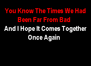 You Know The Times We Had
Been Far From Bad
And I Hope It Comes Together

Once Again