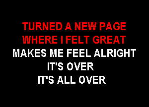 TURNED A NEW PAGE
WHERE I FELT GREAT
MAKES ME FEEL ALRIGHT
IT'S OVER
IT'S ALL OVER