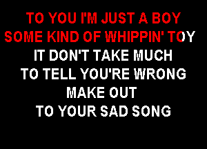 TO YOU I'M JUST A BOY
SOME KIND OF WHIPPIN' TOY
IT DON'T TAKE MUCH
TO TELL YOU'RE WRONG
MAKE OUT
TO YOUR SAD SONG