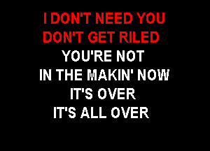 I DON'T NEED YOU

DON'T GET RILED
YOU'RE NOT

IN THE MAKIN' NOW

IT'S OVER
IT'S ALL OVER