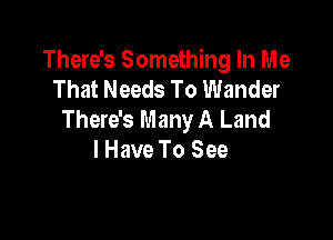 There's Something In Me
That Needs To Wander
There's Many A Land

lHave To See