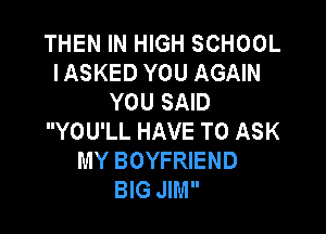 THEN IN HIGH SCHOOL
IASKED YOU AGAIN
YOU SAID

YOU'LL HAVE TO ASK
MY BOYFRIEND
BIG JIM