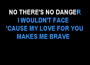 N0 THERE'S N0 DANGER
I WOULDN'T FACE
'CAUSE MY LOVE FOR YOU
MAKES ME BRAVE