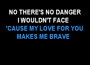 N0 THERE'S N0 DANGER
I WOULDN'T FACE
'CAUSE MY LOVE FOR YOU
MAKES ME BRAVE