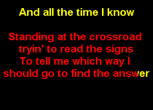 And all the time I know

Standing at the crossroad
tryin' to read the signs
To tell me which way I

should go to find the answer