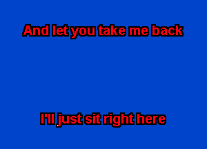 And let you take me back

I'll just sit right here