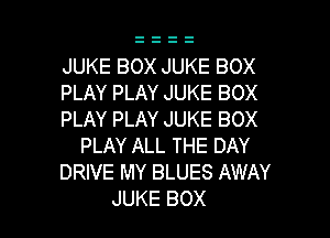 JUKE BOX JUKE BOX
PLAY PLAY JUKE BOX

PLAY PLAY JUKE BOX
PLAY ALL THE DAY
DRIVE MY BLUES AWAY

JUKE BOX