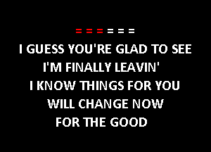 I GUESS YOU'RE GLAD TO SEE
I'M FINALLY LEAVIN'
I KNOW THINGS FOR YOU
WILL CHANGE NOW
FOR THE GOOD