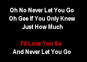 Oh No Never Let You Go
0h Gee If You Only Knew
Just How Much

I'd Love You 80
And Never Let You Go