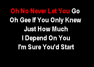 Oh No Never Let You Go
0h Gee If You Only Knew
Just How Much

lDepend On You
I'm Sure You'd Start