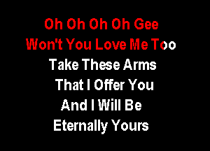 Oh Oh Oh Oh Gee
Won't You Love Me Too
Take Thae Arms

That I Offer You
And I Will Be
Eternally Yours