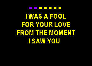 IWAS A FOOL
FORYOUR LOVE
FROM THE MOMENT

I SAW YOU