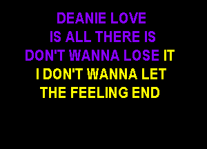 DEANIE LOVE
IS ALL THERE IS
DON'T WANNA LOSE IT
I DON'T WANNA LET
THE FEELING END