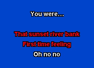 You were...

That sunset river bank

First time feeling

Ohnono