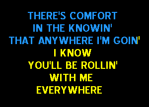 THERE'S COMFORT
IN THE KNOWIN'
THAT ANYWHERE I'M GOIN'
I KNOW
YOU'LL BE ROLLIN'
WITH ME
EVERYWHERE