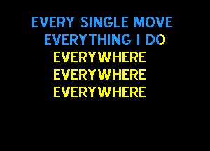 EVERY SINGLE MOVE
EVERYTHING I DO
EVERYWHERE
EVERYWHERE
EVERYWHERE