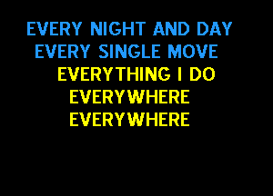EVERY NIGHT AND DAY
EVERY SINGLE MOVE
EVERYTHING I DO
EVERYWHERE
EVERYWHERE