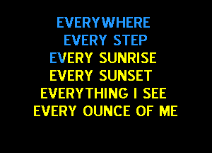 EVERYWHERE
EVERY STEP
EVERY SUNRISE
EVERY SUNSET
EVERYTHING I SEE
EVERY OUNCE OF ME

g