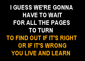 I GUESS WE'RE GONNA
HAVE TO WAIT
FOR ALL THE PAGES
T0 TURN
TO FIND OUT IF IT'S RIGHT
OR IF IT'S WRONG
YOU LIVE AND LEARN