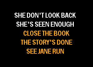 SHE DON 'T LOOK BACK
SHE'S SEEN ENOUGH
CLOSE THE BOOK
THE STORY'S DONE
SEE JANE RUN

g