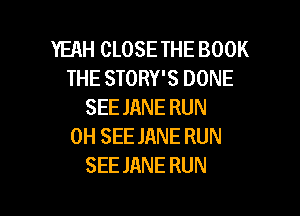 YEAH CLOSE THE BOOK
THE STORY'S DONE
SEE JANE RUN

0H SEE JANE RUN
SEE JANE RUN