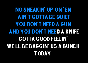 NOSNEAKIN' UP ON 'EH
AIN'T GOTTA BE QUIET
YOU DON'T NEED A GUN
AND YOU DON'T NEED A KNIFE
GOTTA GOOD FEELIN'
HE'LL BE BAGGIN' US A BUNCH
TODAY