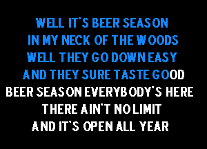 HELL IT'S BEER SEASON
IN MY NECK OF THE HOODS
HELL THEY GO DOWN EASY
AND THEY SURE TASTE GOOD
BEER SEAS 0N EVERYB ODY'S HERE
THERE AIN'T N0 LIMIT
AND IT'S OPEN ALL YEAR