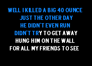 HELL IKILLED A BIG 40 OUNCE
JUST THE OTHER DAY
HE DIDN'T EVEN RUN
DIDN'T TRY TO GET MEMY
HUNG HIM ON THE HALL
FOR ALL MY FRIENDS TO SEE