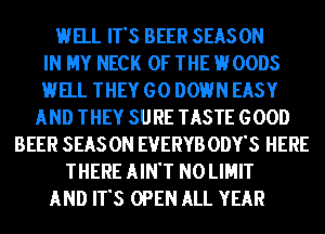 HELL IT'S BEER SEASON
IN MY NECK OF THE HOODS
HELL THEY GO DOWN EASY
AND THEY SURE TASTE GOOD
BEER SEAS 0N EVERYB ODY'S HERE
THERE AIN'T N0 LIMIT
AND IT'S OPEN ALL YEAR