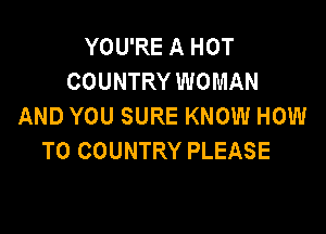 YOU'RE A HOT
COUNTRY WOMAN
AND YOU SURE KNOW HOW

TO COUNTRY PLEASE