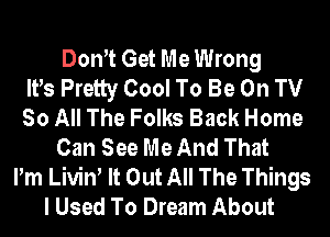 Dom Get Me Wrong
IVs Pretty Cool To Be On TV
So All The Folks Back Home
Can See Me And That
Pm Liviw It Out All The Things
I Used To Dream About
