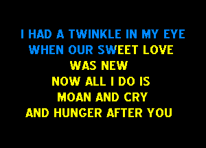 I HAD A TWINKLE IN MY EYE
WHEN OUR SWEET LOVE
WAS NEW
NOW ALL I DO IS
MOAN AND CRY

AND HUNGER AFTER YOU