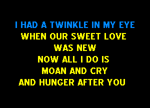 I HAD A TWINKLE IN MY EYE
WHEN OUR SWEET LOVE
WAS NEW
NOW ALL I DO IS
MOAN AND CRY

AND HUNGER AFTER YOU