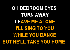 0H BEDROOM EYES
TURN AWAY
LEAVE ME ALONE
I'LL SING TO YOU
WHILE YOU DANCE
BUT HE'LL TAKE YOU HOME