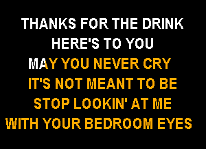 THANKS FORTHE DRINK
HERE'S TO YOU
MAY YOU NEVER CRY
IT'S NOT MEANT TO BE
STOP LOOKIN' AT ME
WITH YOUR BEDROOM EYES